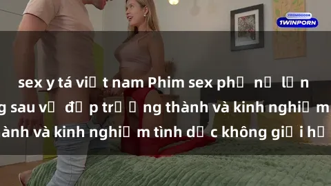 sex y tá việt nam Phim sex phụ nữ lớn tuổi: Sức hút đằng sau vẻ đẹp trưởng thành và kinh nghiệm tình dục không giới hạn