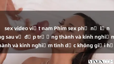 sex video việt nam Phim sex phụ nữ lớn tuổi: Sức hút đằng sau vẻ đẹp trưởng thành và kinh nghiệm tình dục không giới hạn