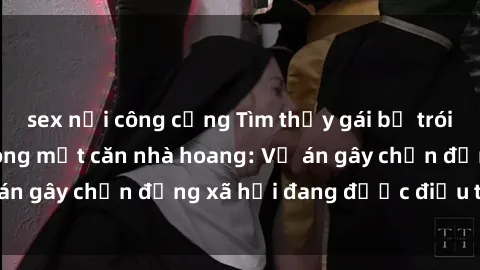 sex nơi công cộng Tìm thấy gái bị trói và bị hiếp dâm trong một căn nhà hoang: Vụ án gây chấn động xã hội đang được điều tra vào.