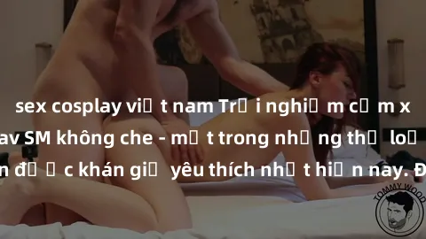 sex cosplay việt nam Trải nghiệm cảm xúc thăng hoa với jav SM không che - một trong những thể loại phim người lớn được khán giả yêu thích nhất hiện nay. Đảm bảo đem lại sự hấp dẫn, kích thích tối đa c