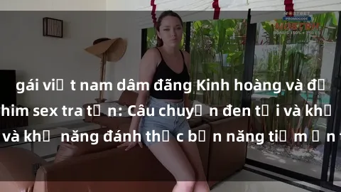 gái việt nam dâm đãng Kinh hoàng và đầy kích thích với phim sex tra tấn: Câu chuyện đen tối và khả năng đánh thức bản năng tiềm ẩn trong con người