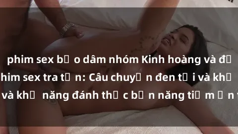 phim sex bạo dâm nhóm Kinh hoàng và đầy kích thích với phim sex tra tấn: Câu chuyện đen tối và khả năng đánh thức bản năng tiềm ẩn trong con người