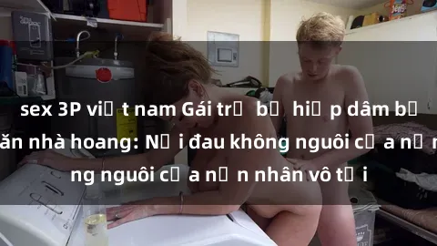 sex 3P việt nam Gái trẻ bị hiếp dâm bạo lực trong căn nhà hoang: Nỗi đau không nguôi của nạn nhân vô tội