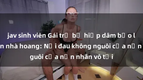 jav sinh viên Gái trẻ bị hiếp dâm bạo lực trong căn nhà hoang: Nỗi đau không nguôi của nạn nhân vô tội
