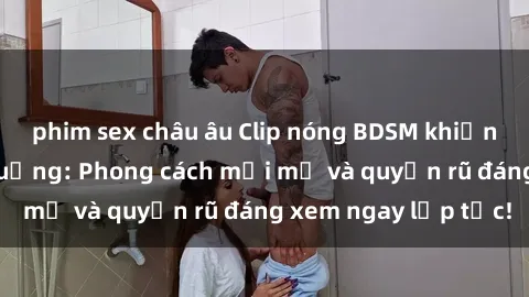 phim sex châu âu Clip nóng BDSM khiến người xem phát cuồng: Phong cách mới mẻ và quyến rũ đáng xem ngay lập tức!
