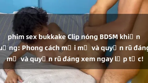 phim sex bukkake Clip nóng BDSM khiến người xem phát cuồng: Phong cách mới mẻ và quyến rũ đáng xem ngay lập tức!