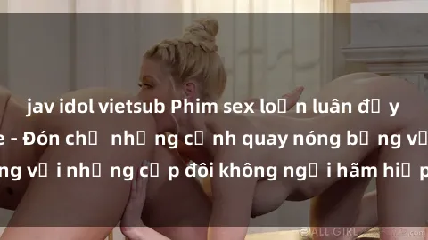 jav idol vietsub Phim sex loạn luân đầy kích thích không che - Đón chờ những cảnh quay nóng bỏng với những cặp đôi không ngại hãm hiếp gia đình trong lòng