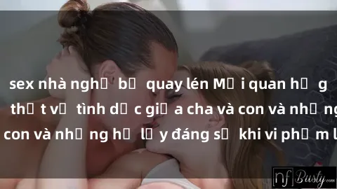 sex nhà nghỉ bị quay lén Mối quan hệ giữa cha và con: Sự thật về tình dục giữa cha và con và những hệ lụy đáng sợ khi vi phạm luật pháp.