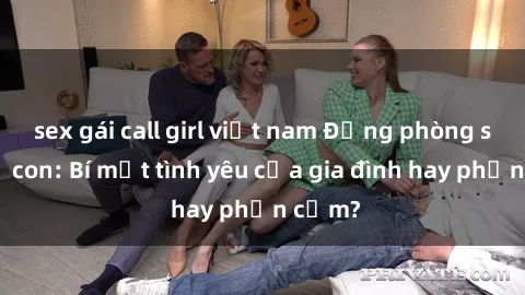 sex gái call girl việt nam Động phòng sex mẹ con: Bí mật tình yêu của gia đình hay phản cảm?