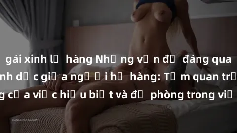 gái xinh lộ hàng Những vấn đề đáng quan tâm về quan hệ tình dục giữa người họ hàng: Tầm quan trọng của việc hiểu biết và đề phòng trong việc tiếp xúc trong gia đình.