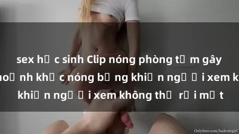 sex học sinh Clip nóng phòng tắm gây sốt: Cận cảnh khoảnh khắc nóng bỏng khiến người xem không thể rời mắt