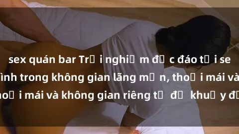 sex quán bar Trải nghiệm độc đáo tại sex nhà nghỉ: ẩn mình trong không gian lãng mạn, thoải mái và không gian riêng tư để khuấy động tình ái.