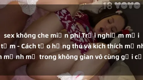 sex không che miễn phí Trải nghiệm mới lạ với sex phòng tắm - Cách tạo hứng thú và kích thích mạnh mẽ trong không gian vô cùng gợi cảm và lãng mạn