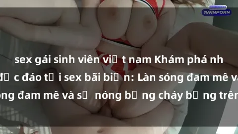 sex gái sinh viên việt nam Khám phá những trải nghiệm độc đáo tại sex bãi biển: Làn sóng đam mê và sự nóng bỏng cháy bỏng trên cát trắng