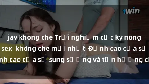 jav không che Trải nghiệm cực kỳ nóng bỏng trong phim sex  không che mới nhất  Đỉnh cao của sự sung sướng và tận hưởng chân thật
