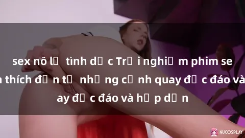 sex nô lệ tình dục Trải nghiệm phim sex : Sự kích thích đến từ những cảnh quay độc đáo và hấp dẫn