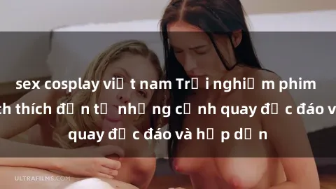 sex cosplay việt nam Trải nghiệm phim sex : Sự kích thích đến từ những cảnh quay độc đáo và hấp dẫn
