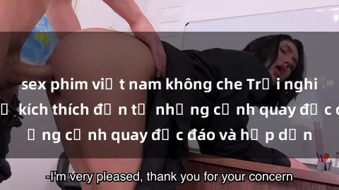 sex phim việt nam không che Trải nghiệm phim sex : Sự kích thích đến từ những cảnh quay độc đáo và hấp dẫn