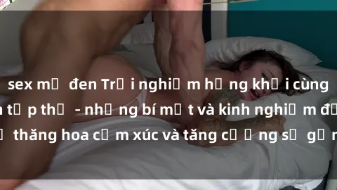sex mỹ đen Trải nghiệm hứng khởi cùng với việc làm tình tập thể - những bí mật và kinh nghiệm để thăng hoa cảm xúc và tăng cường sự gắn kết trong mối quan hệ