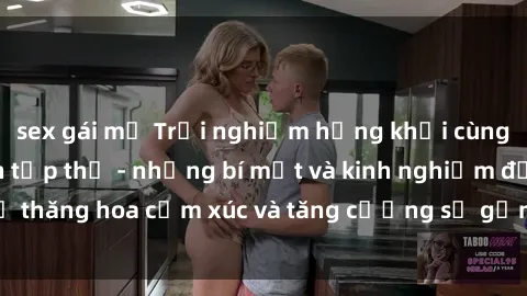 sex gái mỹ Trải nghiệm hứng khởi cùng với việc làm tình tập thể - những bí mật và kinh nghiệm để thăng hoa cảm xúc và tăng cường sự gắn kết trong mối quan hệ