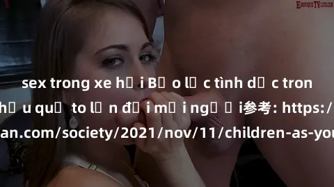 sex trong xe hơi Bạo lực tình dục trong nhóm: nguy cơ và hậu quả to lớn đối mọi người参考: https://www.theguardian.com/society/2021/nov/11/children-as-young-as-four-are-being-sexually-abused-by-groups-i