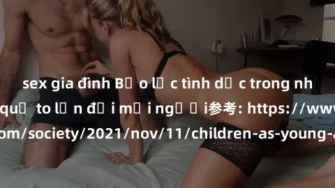 sex gia đình Bạo lực tình dục trong nhóm: nguy cơ và hậu quả to lớn đối mọi người参考: https://www.theguardian.com/society/2021/nov/11/children-as-young-as-four-are-being-sexually-abused-by-groups-in-uk
