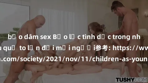bạo dâm sex Bạo lực tình dục trong nhóm: nguy cơ và hậu quả to lớn đối mọi người参考: https://www.theguardian.com/society/2021/nov/11/children-as-young-as-four-are-being-sexually-abused-by-groups-in-uk-