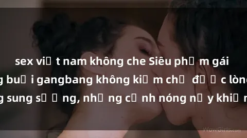 sex việt nam không che Siêu phẩm gái Việt tham gia trong buổi gangbang không kiềm chế được lòng sung sướng, những cảnh nóng nảy khiến ai cũng phải mãn nhãn