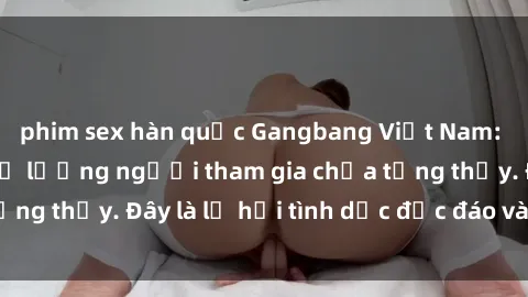 phim sex hàn quốc Gangbang Việt Nam: Kỷ lục mới với số lượng người tham gia chưa từng thấy. Đây là lễ hội tình dục độc đáo và gây sốc.
