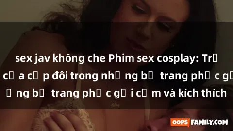 sex jav không che Phim sex cosplay: Trải nghiệm tuyệt vời của cặp đôi trong những bộ trang phục gợi cảm và kích thích