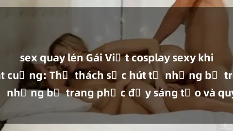 sex quay lén Gái Việt cosplay sexy khiến fan hâm mộ phát cuồng: Thử thách sức hút từ những bộ trang phục đầy sáng tạo và quyến rũ!