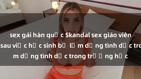 sex gái hàn quốc Skandal sex giáo viên: Sự thật đằng sau việc học sinh bị lạm dụng tình dục trong trường học