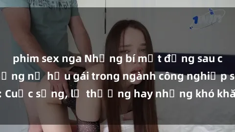 phim sex nga Những bí mật đằng sau cuộc sống của những nữ hầu gái trong ngành công nghiệp sex: Cuộc sống, lẽ thường hay những khó khăn mà họ phải đối mặt.