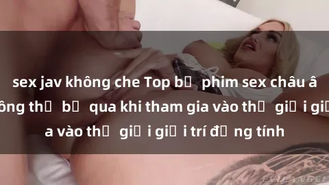 sex jav không che Top bộ phim sex châu âu nổi tiếng không thể bỏ qua khi tham gia vào thế giới giải trí đồng tính