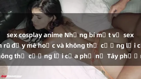 sex cosplay anime Những bí mật về sex gái Tây: Sự quyến rũ đầy mê hoặc và không thể cưỡng lại của phụ nữ Tây phương