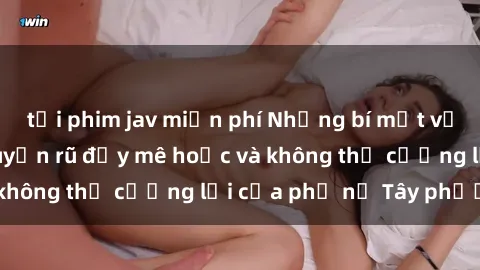 tải phim jav miễn phí Những bí mật về sex gái Tây: Sự quyến rũ đầy mê hoặc và không thể cưỡng lại của phụ nữ Tây phương