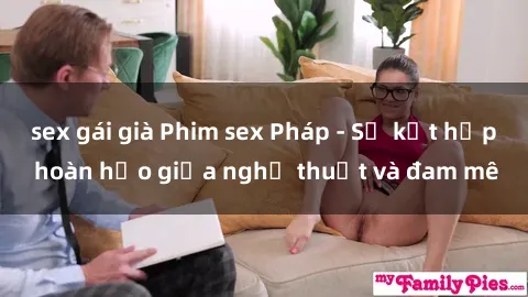 sex gái già Phim sex Pháp - Sự kết hợp hoàn hảo giữa nghệ thuật và đam mê