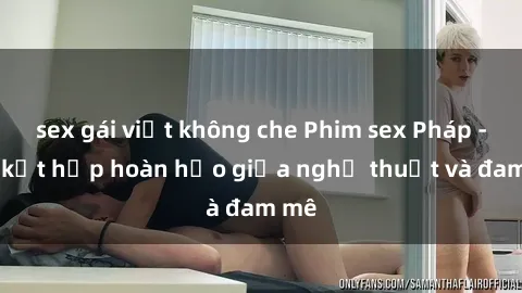 sex gái việt không che Phim sex Pháp - Sự kết hợp hoàn hảo giữa nghệ thuật và đam mê