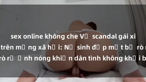sex online không che Vụ scandal gái xinh lộ hàng gây sốt trên mạng xã hội: Nữ sinh đẹp mắt bị rò rỉ ảnh nóng khiến dân tình không khỏi bất ngờ và phẫn nộ!