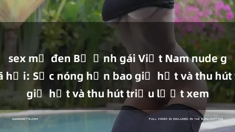 sex mỹ đen Bộ ảnh gái Việt Nam nude gây sốt mạng xã hội: Sắc nóng hơn bao giờ hết và thu hút triệu lượt xem