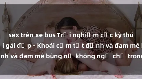 sex trên xe bus Trải nghiệm cực kỳ thú vị khi làm tình với gái đẹp - Khoái cảm tột đỉnh và đam mê bùng nổ không ngờ chỉ trong một đêm!
