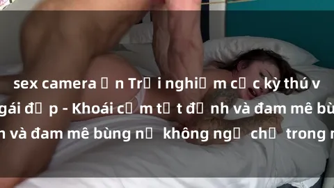 sex camera ẩn Trải nghiệm cực kỳ thú vị khi làm tình với gái đẹp - Khoái cảm tột đỉnh và đam mê bùng nổ không ngờ chỉ trong một đêm!
