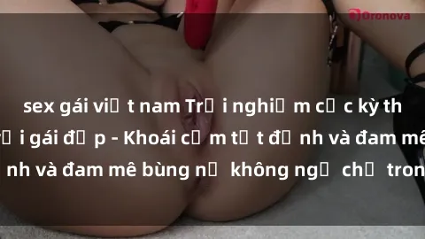 sex gái việt nam Trải nghiệm cực kỳ thú vị khi làm tình với gái đẹp - Khoái cảm tột đỉnh và đam mê bùng nổ không ngờ chỉ trong một đêm!