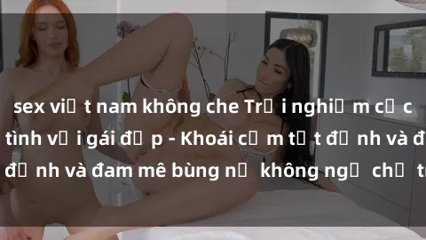 sex việt nam không che Trải nghiệm cực kỳ thú vị khi làm tình với gái đẹp - Khoái cảm tột đỉnh và đam mê bùng nổ không ngờ chỉ trong một đêm!