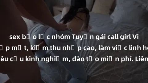 sex bạo lực nhóm Tuyển gái call girl Việt Nam gợi cảm, đẹp mắt, kiếm thu nhập cao, làm việc linh hoạt, không yêu cầu kinh nghiệm, đào tạo miễn phí. Liên hệ ngay để biết thêm chi tiết!