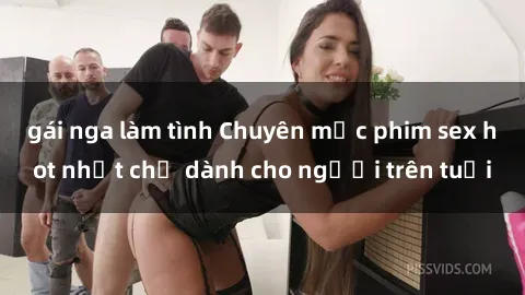 gái nga làm tình Chuyên mục phim sex hot nhất chỉ dành cho người trên tuổi