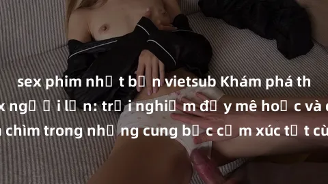 sex phim nhật bản vietsub Khám phá thế giới mới với sex người lớn: trải nghiệm đầy mê hoặc và đắm chìm trong những cung bậc cảm xúc tột cùng, hứng khởi và cuốn hút.
