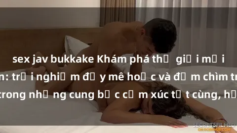 sex jav bukkake Khám phá thế giới mới với sex người lớn: trải nghiệm đầy mê hoặc và đắm chìm trong những cung bậc cảm xúc tột cùng, hứng khởi và cuốn hút.