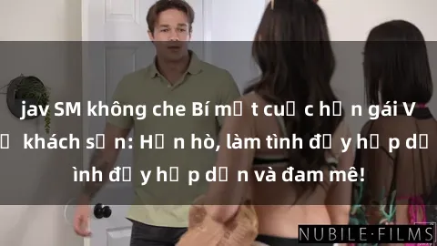 jav SM không che Bí mật cuộc hẹn gái Việt lần đầu ở khách sạn: Hẹn hò, làm tình đầy hấp dẫn và đam mê!