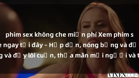 phim sex không che miễn phí Xem phim sex miễn phí online ngay tại đây – Hấp dẫn, nóng bỏng và đầy lôi cuốn, thỏa mãn mọi người và thú vui của bạn!